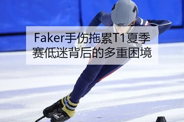 Faker手伤拖累T1夏季赛低迷背后的多重困境
