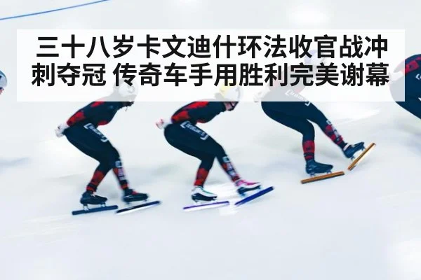 三十八岁卡文迪什环法收官战冲刺夺冠 传奇车手用胜利完美谢幕