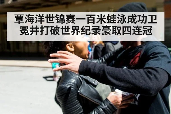 覃海洋世锦赛一百米蛙泳成功卫冕并打破世界纪录豪取四连冠